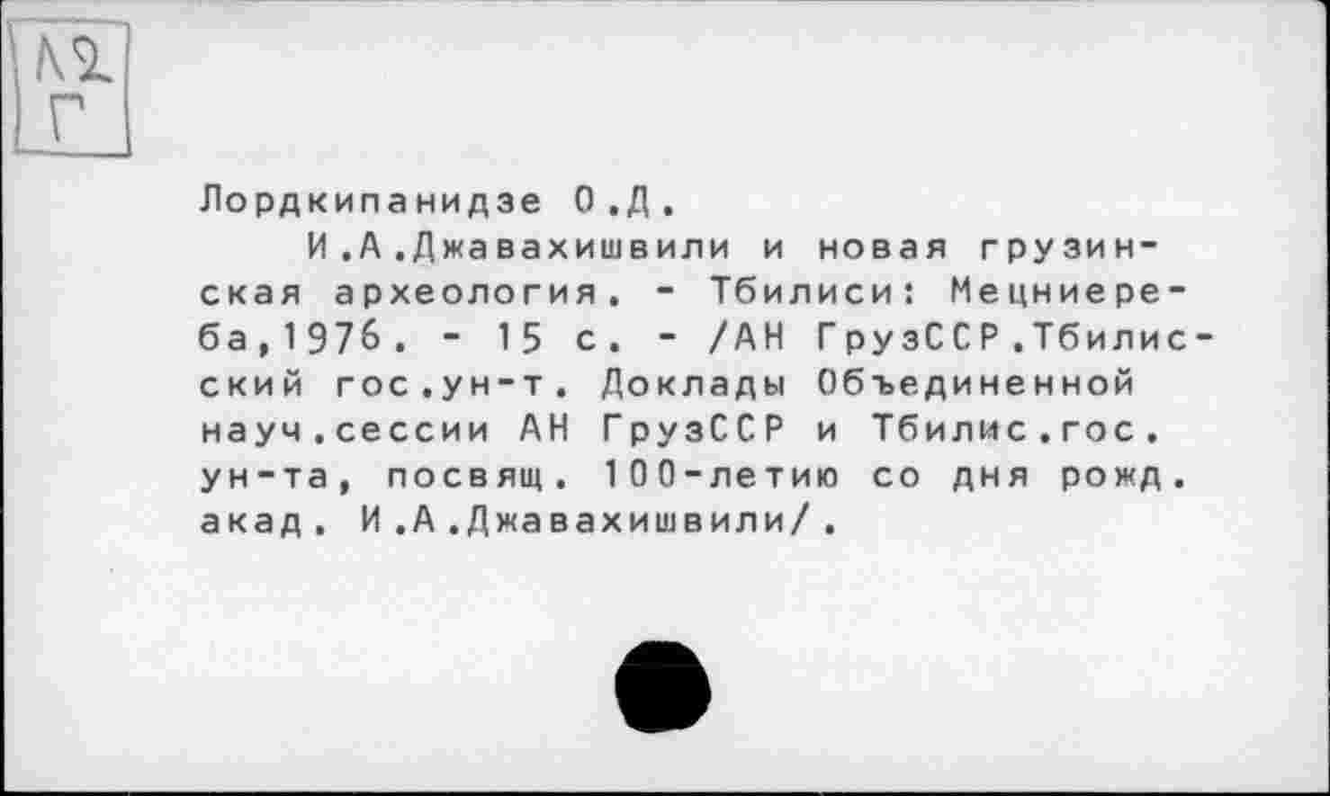 ﻿Лордкипанидзе О.Д.
И.А.Джавахишвили и новая грузинская археология. - Тбилиси: Мецниере-ба,197б. - 15 с. - /АН ГрузССР .Тбилис ский гос.ун-т. Доклады Объединенной науч.сессии АН ГрузССР и Тбилис.гос. ун-та, посвящ. 100-летию со дня рожд. акад. И .А .Джавахишвили/.